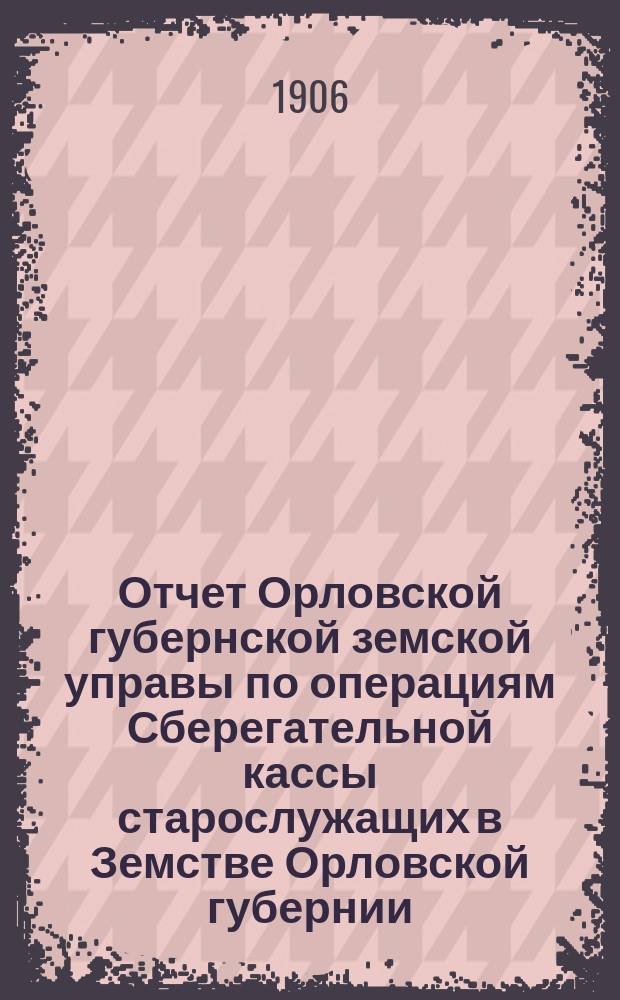 Отчет Орловской губернской земской управы по операциям Сберегательной кассы старослужащих в Земстве Орловской губернии... ... за 1905 год