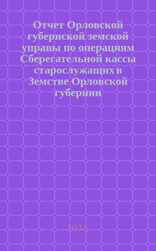 Отчет Орловской губернской земской управы по операциям Сберегательной кассы старослужащих в Земстве Орловской губернии... ... за 1913 год