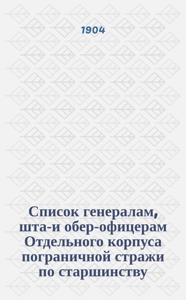 Список генералам, штаб- и обер-офицерам Отдельного корпуса пограничной стражи по старшинству : Сост. по 9 марта 1904 г