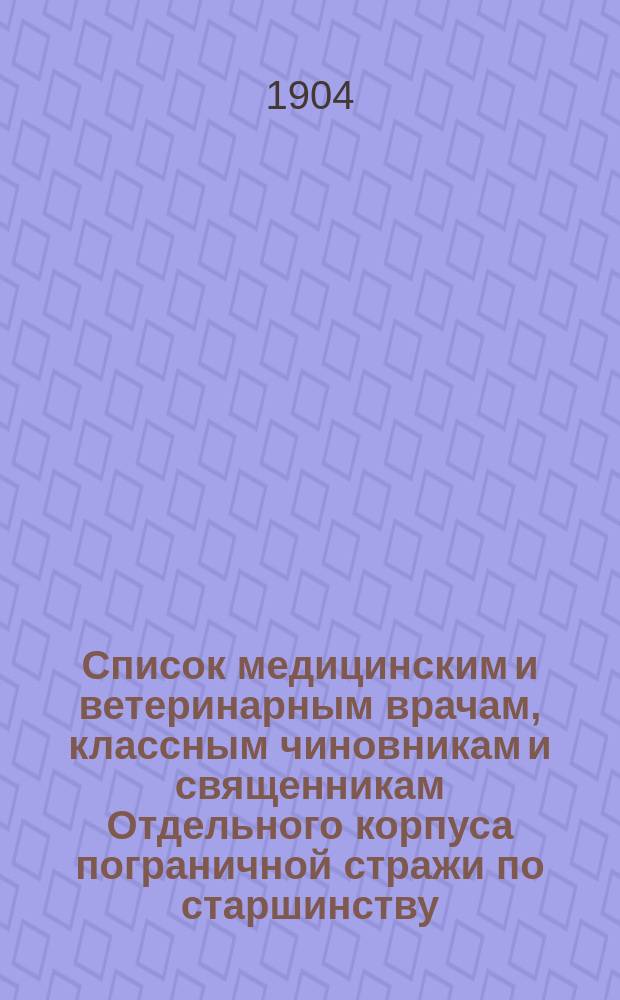 Список медицинским и ветеринарным врачам, классным чиновникам и священникам Отдельного корпуса пограничной стражи по старшинству : Сост. по 1 июля 1904 г