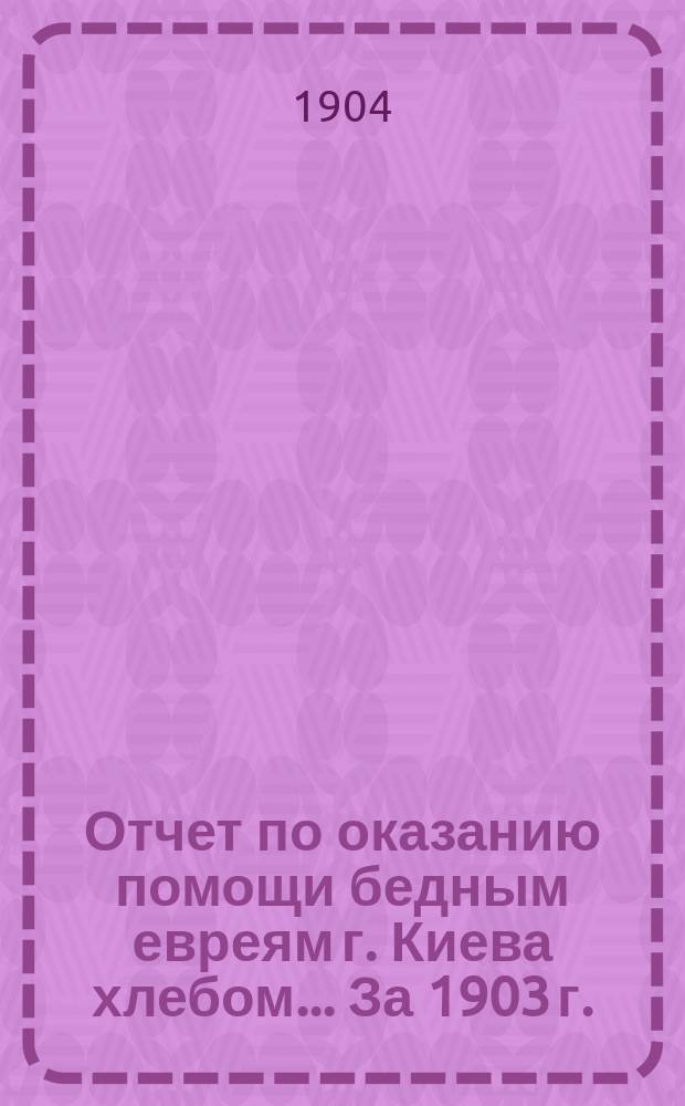 Отчет по оказанию помощи бедным евреям г. Киева хлебом... За 1903 г.