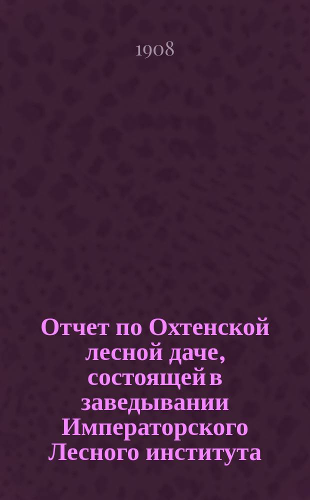Отчет по Охтенской лесной даче, состоящей в заведывании Императорского Лесного института... за 1907 год
