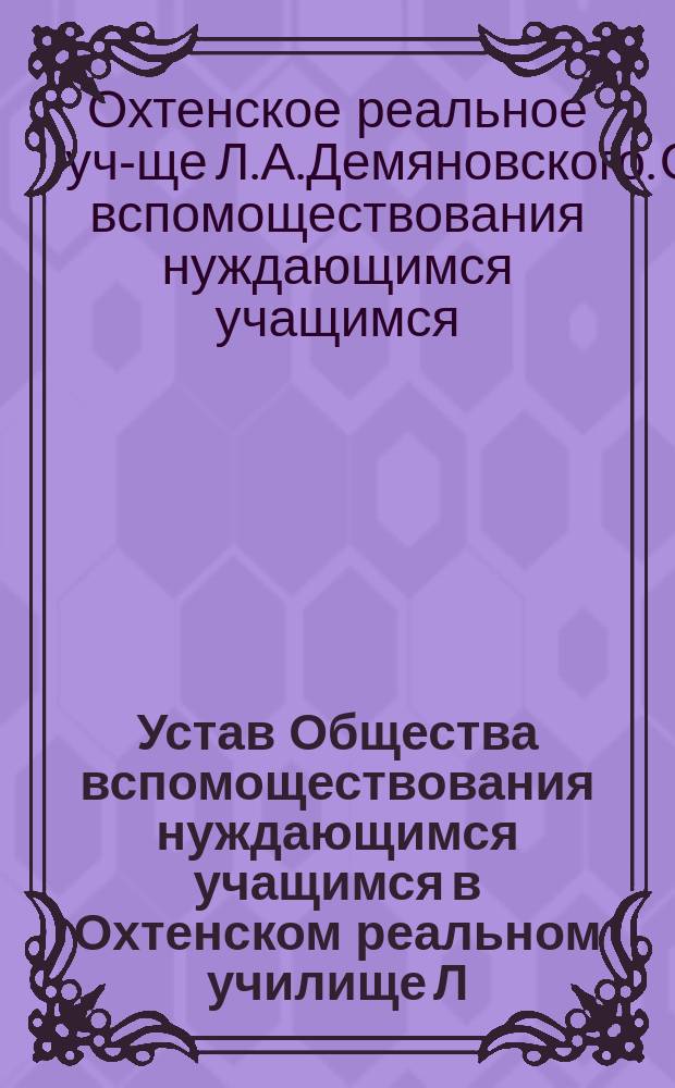 Устав Общества вспомоществования нуждающимся учащимся в Охтенском реальном училище Л.А. Демяновского : Утв. 9 нояб. 1904 г.