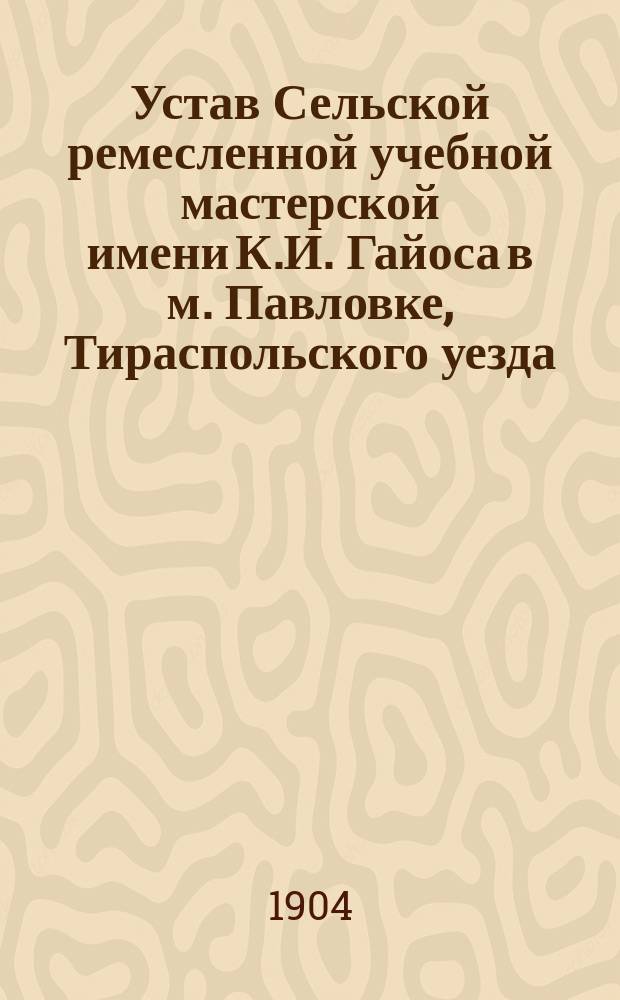 Устав Сельской ремесленной учебной мастерской имени К.И. Гайоса в м. Павловке, Тираспольского уезда, Херсонской губернии : Утв. 14 янв. 1903 г.