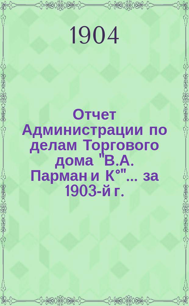 Отчет Администрации по делам Торгового дома "В.А. Парман и К&deg;"... ... за 1903-й г.