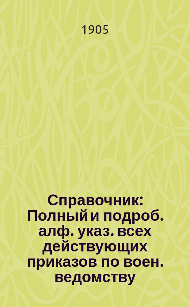 Справочник : Полный и подроб. алф. указ. всех действующих приказов по воен. ведомству, циркуляров, предписаний и отзывов Гл. штаба и проч. гл. управлений, и приказов, приказаний и циркуляров по всем воен. окр. за 45 лет, с 1859 по 1904, в 2-х т., согласов. и доп. по новым положениям о письмоводстве и о сроч. и внесроч. донесениях 1904 г. Настол. кн. для штабов, канцелярий, управлений, учреждений и заведений. Первое дополнение к Справочнику : Первое дополнение...