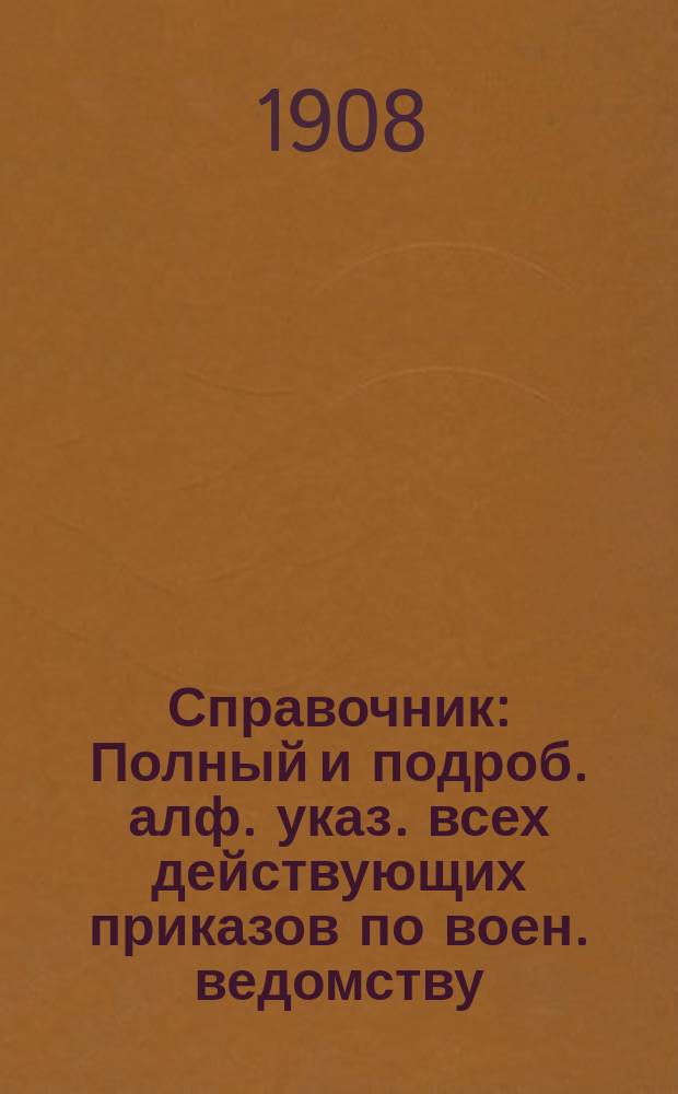 Справочник : Полный и подроб. алф. указ. всех действующих приказов по воен. ведомству, циркуляров, предписаний и отзывов Гл. штаба и проч. гл. управлений, и приказов, приказаний и циркуляров по всем воен. окр. за 45 лет, с 1859 по 1904, в 2-х т., согласов. и доп. по новым положениям о письмоводстве и о сроч. и внесроч. донесениях 1904 г. Настол. кн. для штабов, канцелярий, управлений, учреждений и заведений. Четвертое дополнение к Справочнику