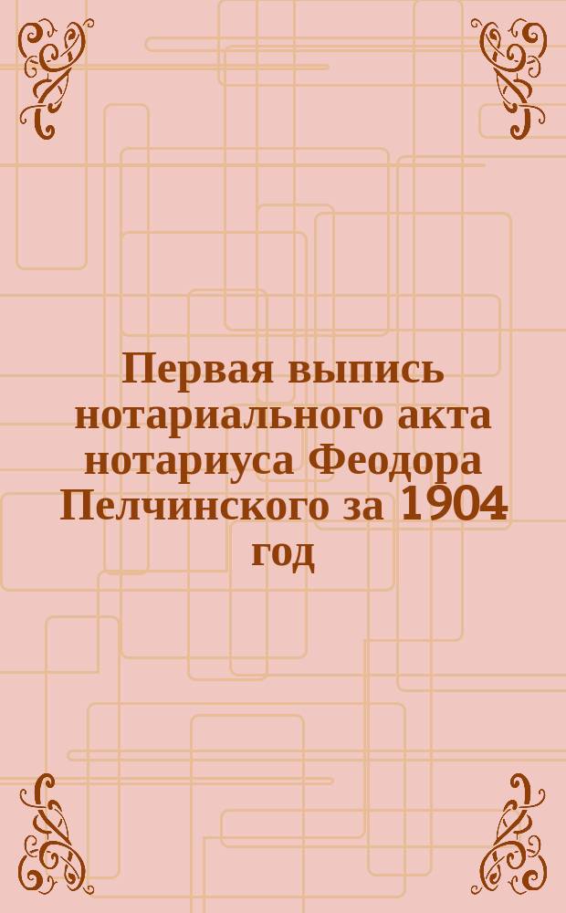 Первая выпись нотариального акта нотариуса Феодора Пелчинского за 1904 год