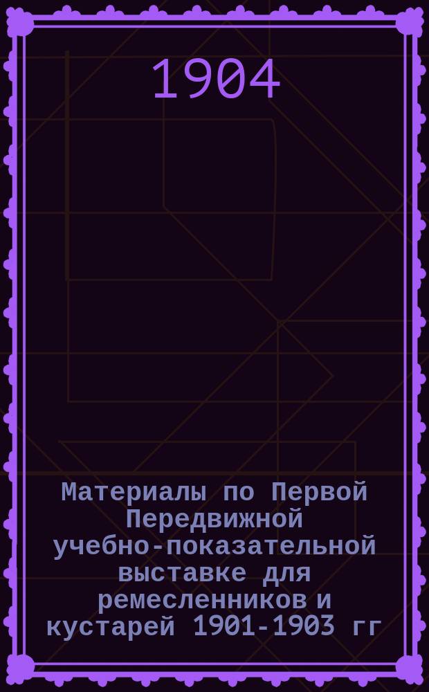 Материалы по Первой Передвижной учебно-показательной выставке для ремесленников и кустарей 1901-1903 гг. и отчет за 1903 г.; Каталог Первой Передвижной учебно-показательной выставки...: С доп. / О-во для содействия рус. пром-сти и торговле