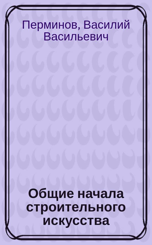 Общие начала строительного искусства : Лекции, чит. в Киев. политехн. ин-те : Текст