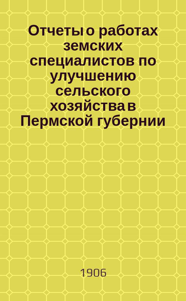 Отчеты о работах земских специалистов по улучшению сельского хозяйства в Пермской губернии... за время с 1 апреля 1905 года по 1 апреля 1906 г.