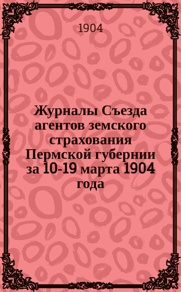 Журналы Съезда агентов земского страхования Пермской губернии за 10-19 марта 1904 года : С прил