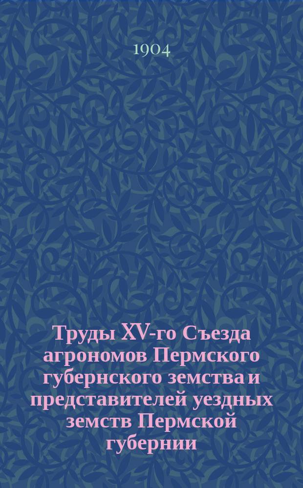 Труды XV-го Съезда агрономов Пермского губернского земства и представителей уездных земств Пермской губернии, бывшего в г. Перми с 30-го июня по 9-е июля 1903 года