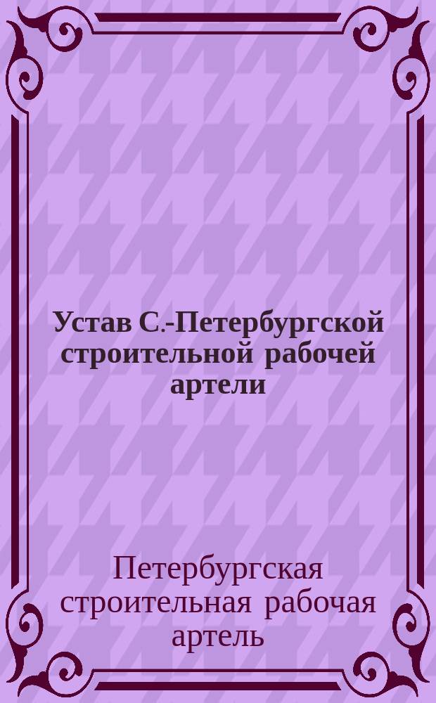 Устав С.-Петербургской строительной рабочей артели : Утв. 3 янв. 1904 г.
