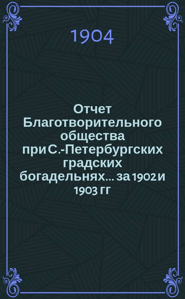 Отчет Благотворительного общества при С.-Петербургских градских богадельнях... ... за 1902 и 1903 гг.