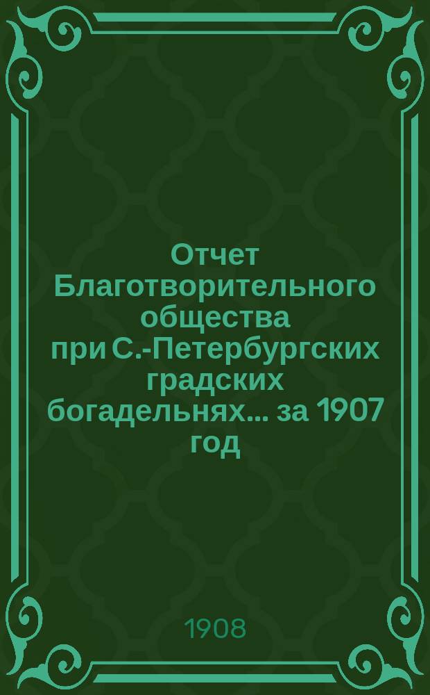 Отчет Благотворительного общества при С.-Петербургских градских богадельнях... ... за 1907 год