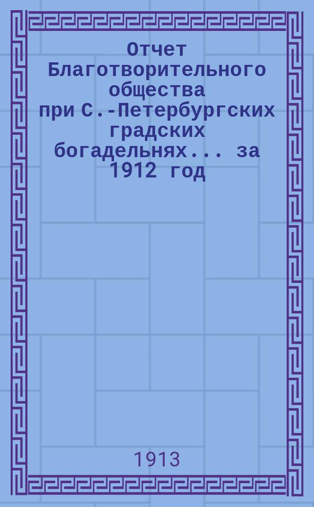 Отчет Благотворительного общества при С.-Петербургских градских богадельнях... ... за 1912 год