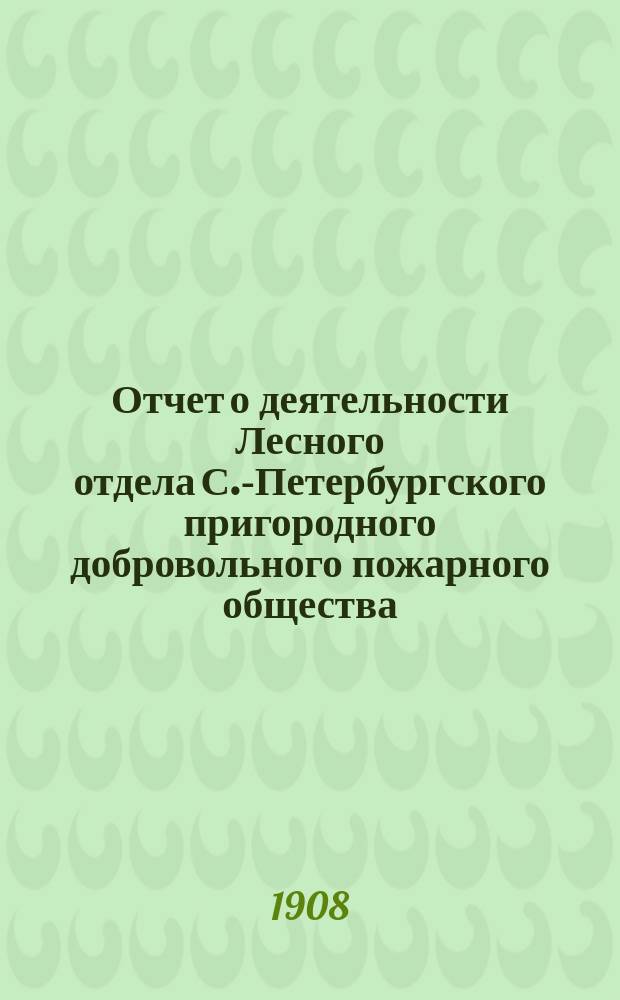 Отчет о деятельности Лесного отдела С.-Петербургского пригородного добровольного пожарного общества... ... за 1907 год