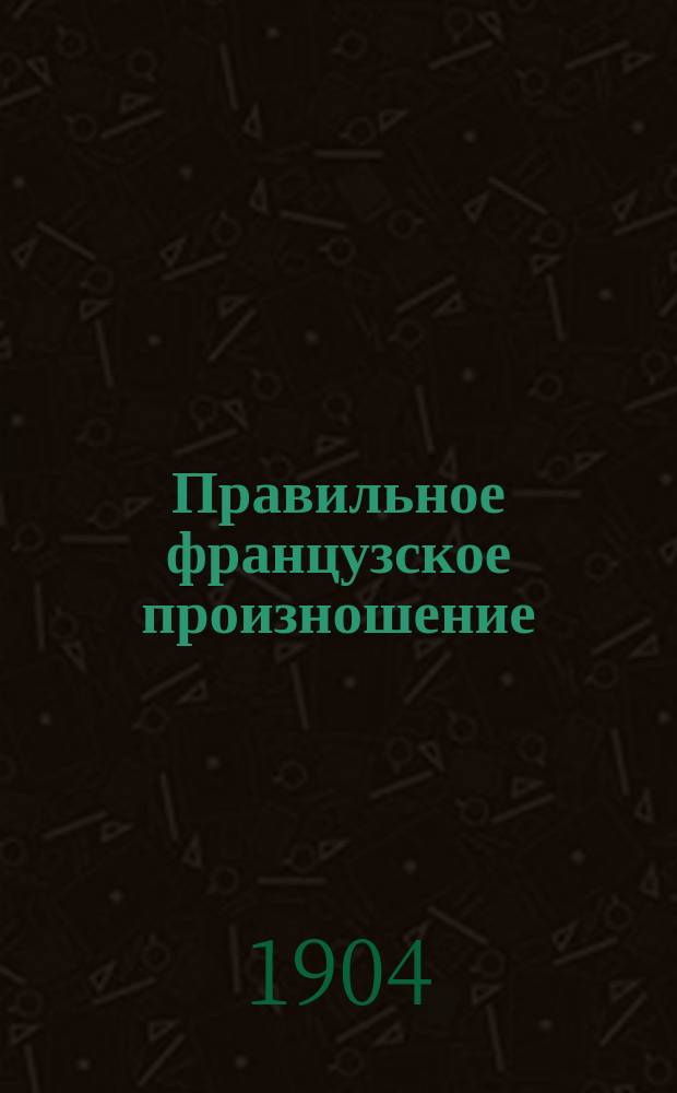 Правильное французское произношение : Практ. руководство для русских по лекциям проф. Лозан. ун-та Авг. Андрэ