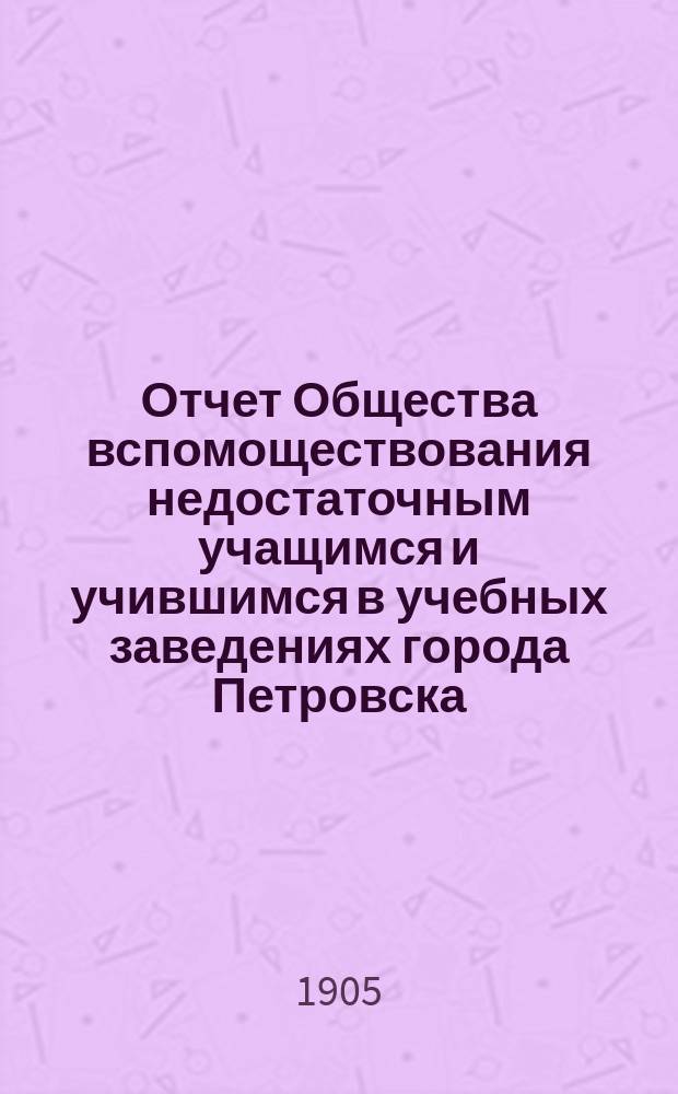 Отчет Общества вспомоществования недостаточным учащимся и учившимся в учебных заведениях города Петровска... ... за 1904 год