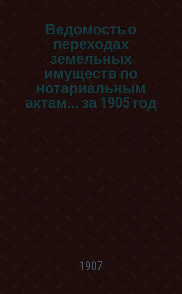 Ведомость о переходах земельных имуществ по нотариальным актам... ... за 1905 год