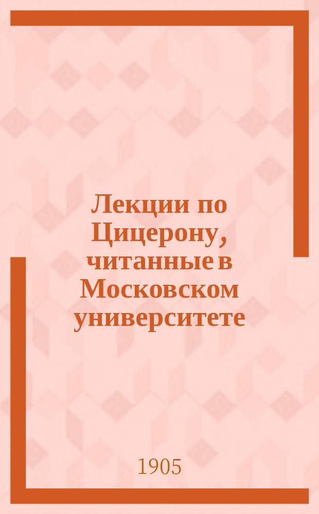 Лекции по Цицерону, читанные в Московском университете (1-му и 2-му курсам историко-филологич. факультета) в 1904/5 ак. г : [Введение в теорию и историю рим. уголов.-полит. красноречия]. Ч. 1-. Ч. 1 : Prolegomena
