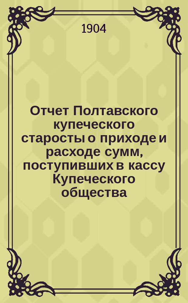 Отчет Полтавского купеческого старосты о приходе и расходе сумм, поступивших в кассу Купеческого общества... ... за 1903 год