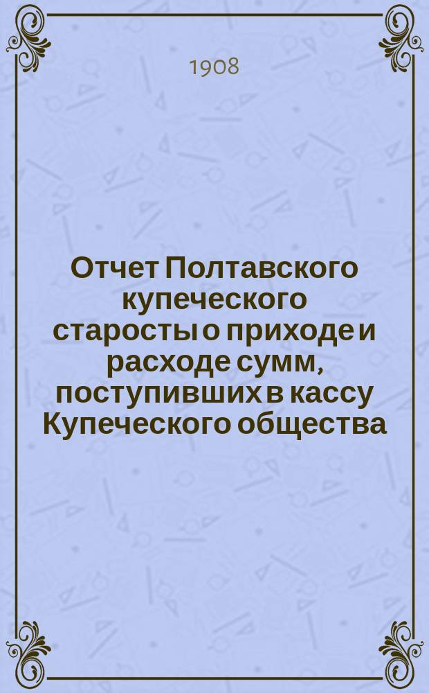 Отчет Полтавского купеческого старосты о приходе и расходе сумм, поступивших в кассу Купеческого общества... ... за 1907 год