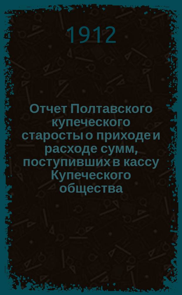 Отчет Полтавского купеческого старосты о приходе и расходе сумм, поступивших в кассу Купеческого общества... ... за 1911 год