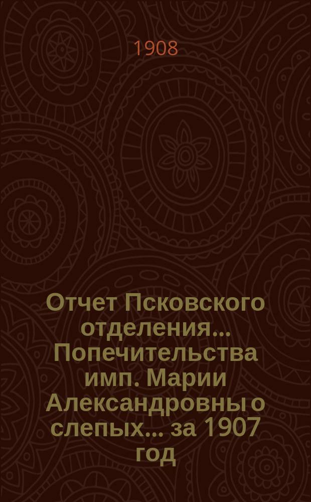 Отчет Псковского отделения... Попечительства имп. Марии Александровны о слепых... за 1907 год
