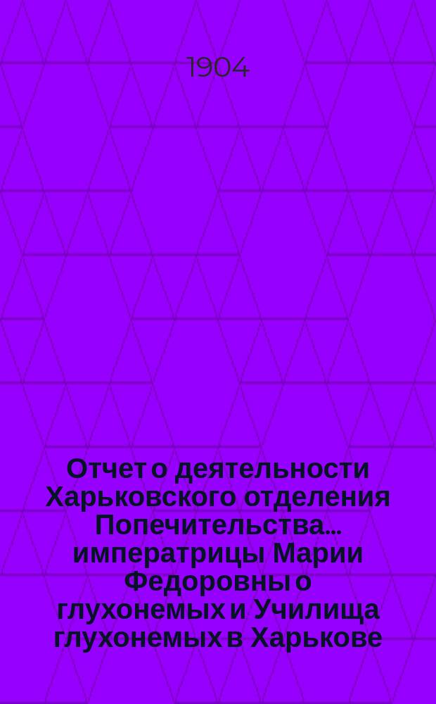 Отчет о деятельности Харьковского отделения Попечительства... императрицы Марии Федоровны о глухонемых и Училища глухонемых в Харькове, состоящего в ведении Отделения... ... за 1903 год