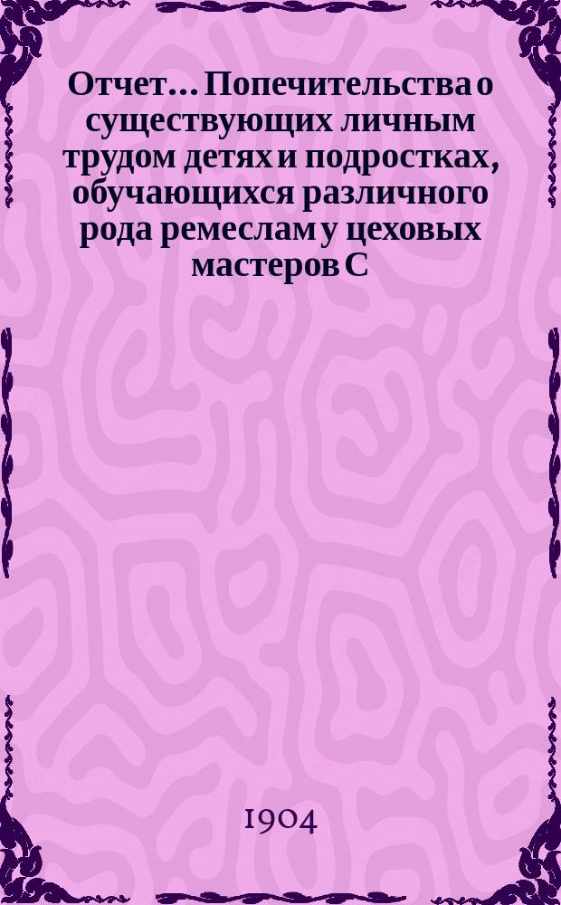 Отчет... Попечительства о существующих личным трудом детях и подростках, обучающихся различного рода ремеслам у цеховых мастеров С.-Петербурга, переименованного в Попечительство о малолетних, живущих личным трудом в С.-Петербурге. за 1900, 1901, 1902 и 1903 года