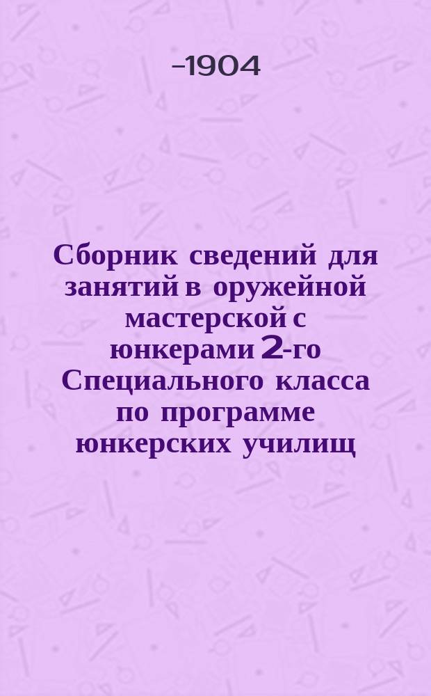 Сборник сведений для занятий в оружейной мастерской с юнкерами 2-го Специального класса по программе юнкерских училищ (со включением Цир. Глав. шт. 1901 г. № 296)