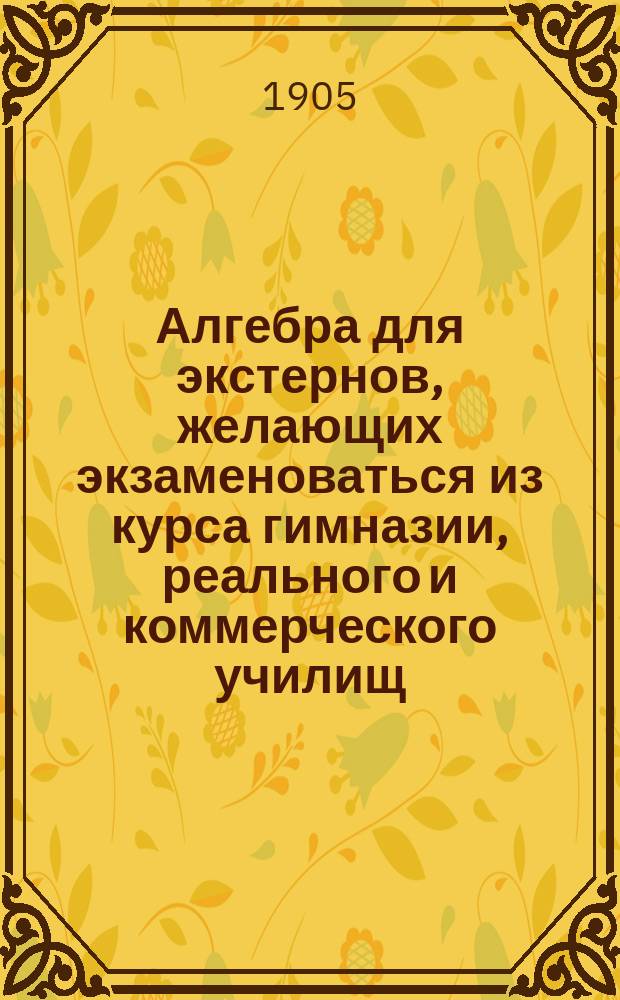 Алгебра для экстернов, желающих экзаменоваться из курса гимназии, реального и коммерческого училищ, на аптекарского ученика, вольноопределяющегося и учителя математики городского и уездного училища : Вып. 1-2 Руководство для изуч. алгебры без помощи учителя. Вып. 2 : Соответствующий программе 5-8 класса гимназии и реального училища