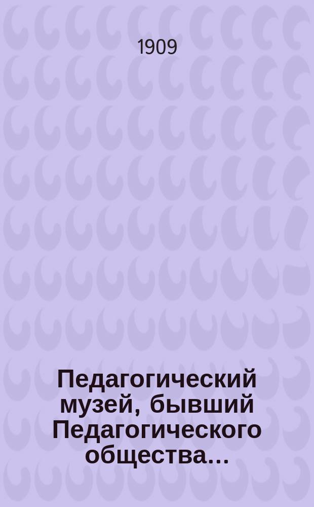 Педагогический музей, бывший Педагогического общества.. : [Обзор деятельности]. [в 1907 году]