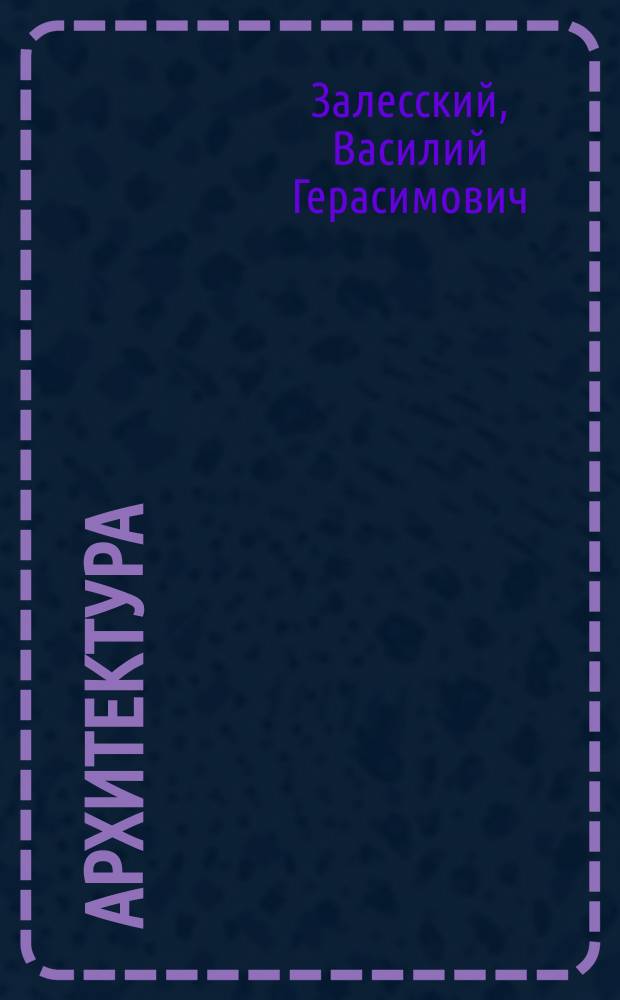 Архитектура : Крат. курс построения частей зданий, чит. в Имп. Моск. техн. уч-ще адъюнкт-проф. В.Г. Залесским, с доп. попул. излож. способов, провероч. расчета и определения размеров конструкции