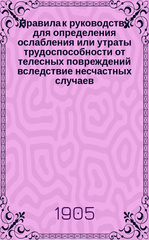 Правила к руководству для определения ослабления или утраты трудоспособности от телесных повреждений вследствие несчастных случаев, на основании высочайше утвержденного 2 июня 1903 г. мнения Государственного совета : Утв. 5 июня 1904 г