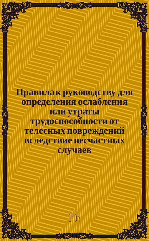 Правила к руководству для определения ослабления или утраты трудоспособности от телесных повреждений вследствие несчастных случаев, на основании высочайше утвержденного 2 июня 1903 г. мнения Государственного совета : Утв. 5 июня 1904 г