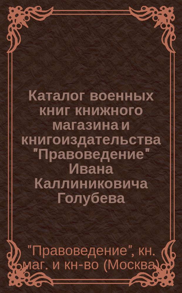 Каталог военных книг книжного магазина и книгоиздательства "Правоведение" Ивана Каллиниковича Голубева, комиссионера Государственной типографии и Государственной канцелярии. Москва