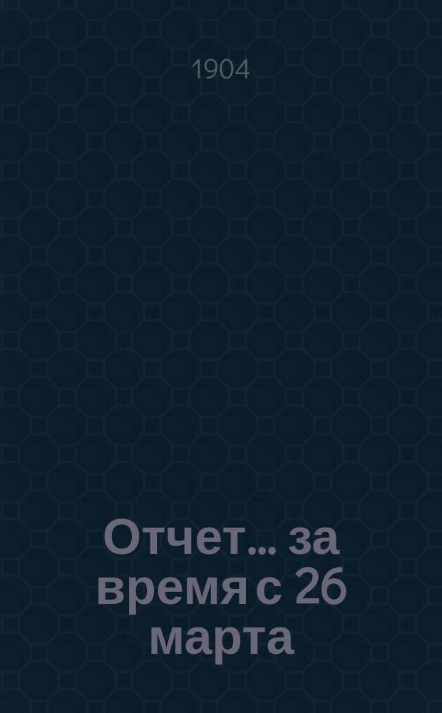 Отчет... ... за время с 26 марта / 8 апр. по 18/31 дек. 1903 г.