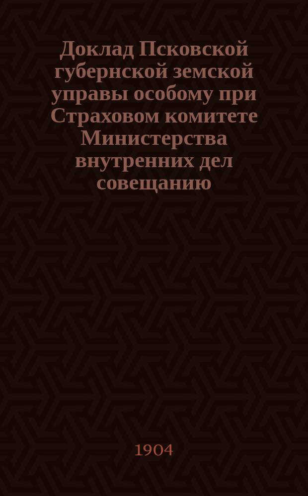 Доклад Псковской губернской земской управы особому при Страховом комитете Министерства внутренних дел совещанию, назначенному на 2 марта 1904 года, про вопросу о взаимном между земствами перестраховании имуществ от огня