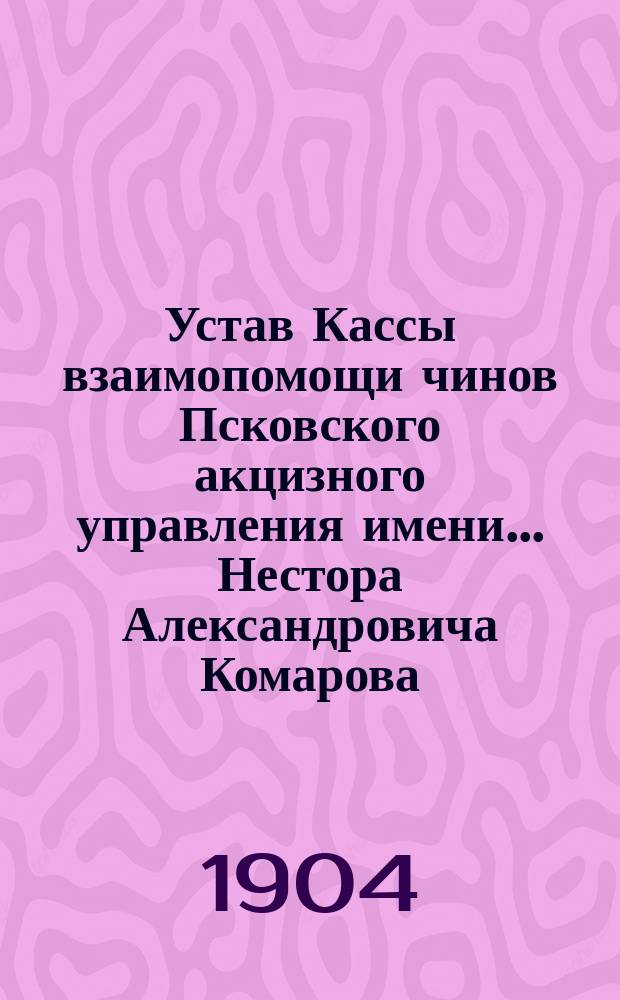 Устав Кассы взаимопомощи чинов Псковского акцизного управления имени... Нестора Александровича Комарова : Утв. 28 февр. 1904 г.