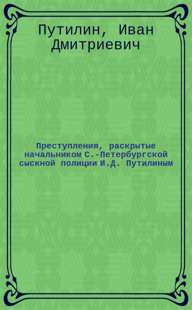 Преступления, раскрытые начальником С.-Петербургской сыскной полиции И.Д. Путилиным