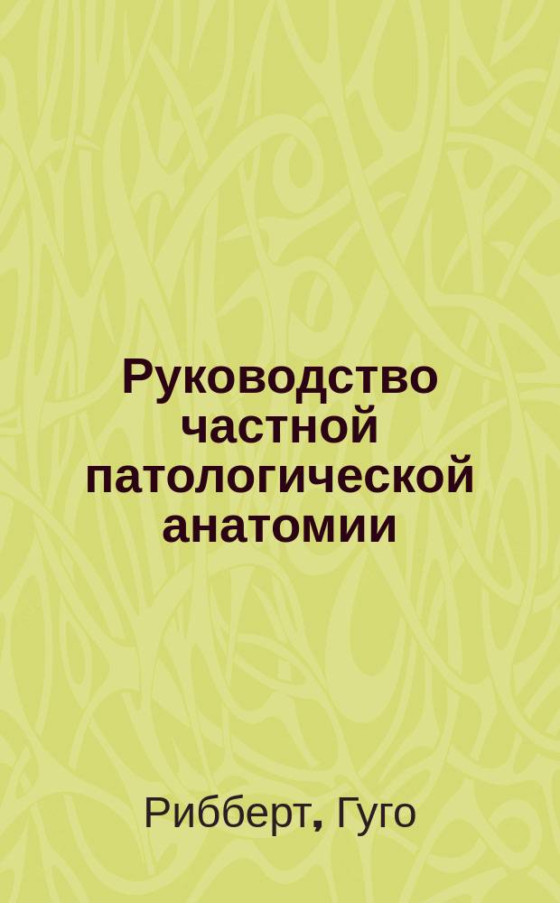 Руководство частной патологической анатомии : (Dr. H. Ribbert. Lehrbuch d. speciel. Pathologie und d. speciel pathologischen Anatomie. Leipzig 1902)