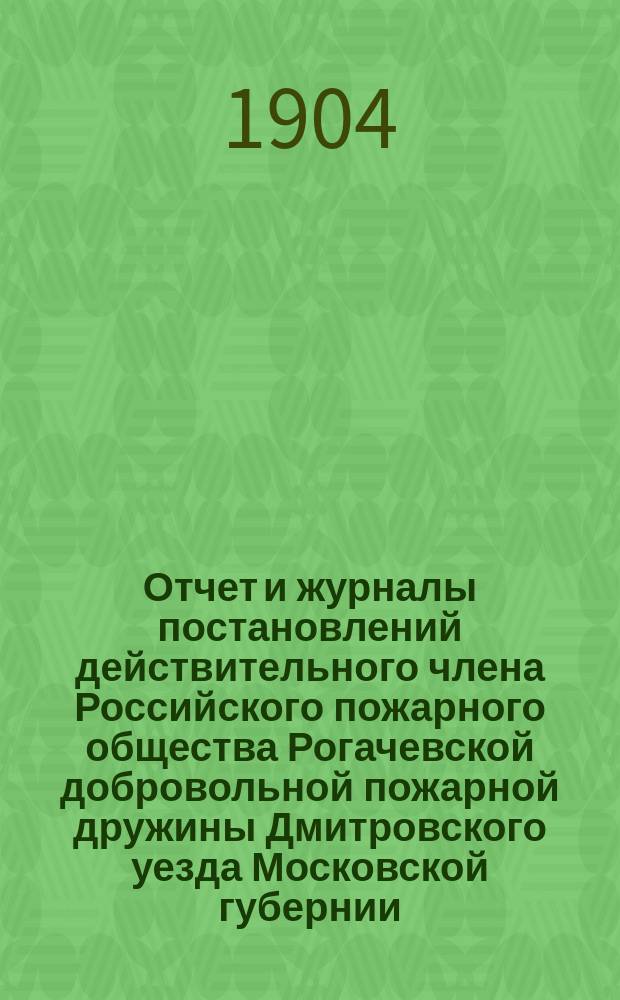 Отчет и журналы постановлений действительного члена Российского пожарного общества Рогачевской добровольной пожарной дружины Дмитровского уезда Московской губернии... .. за отчетное время с 1-го янв. 1903 по 1-е янв. 1904 г.