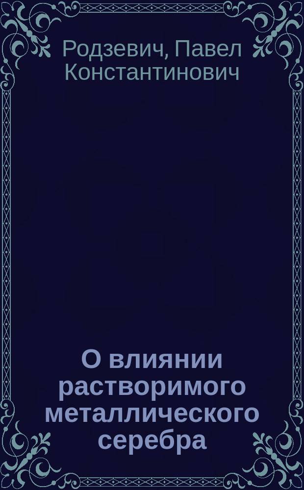 О влиянии растворимого металлического серебра (argenti colloidalis gredé) на кровь : Эксперим. исслед. : Дис. на степ. д-ра мед. П.К. Родзевича