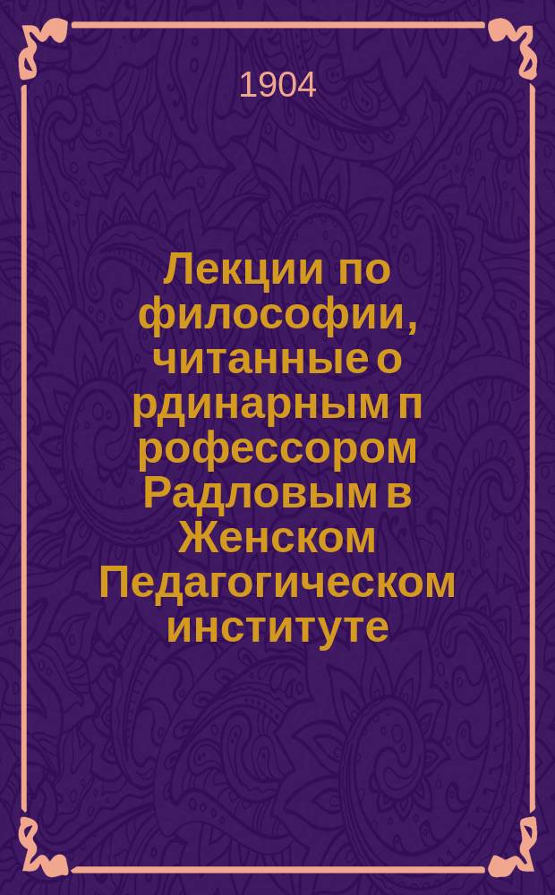Лекции по философии, читанные о[рдинарным] п[рофессором] Радловым [в Женском Педагогическом институте] : 1 курс. 1903-1904 г