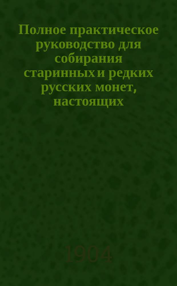 Полное практическое руководство для собирания старинных и редких русских монет, настоящих, перечеканенных и новодельных, чеканенных с 1113 по 1904 г., а также монет, чеканенных для Польши, Сибири, Грузии и др., с обозначением существующих на них цен, многими советами, с приложением адресов нумизматических магазинов и пр.