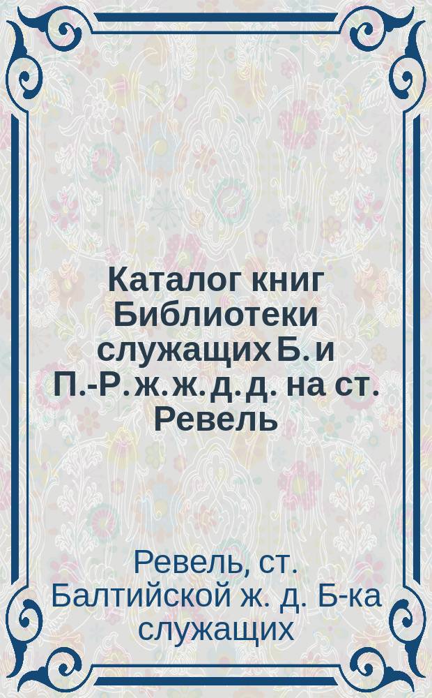 Каталог книг Библиотеки служащих Б. и П.-Р. ж. ж. д. д. на ст. Ревель