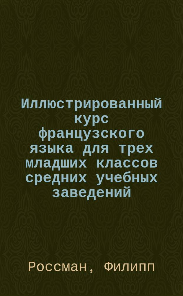Иллюстрированный курс французского языка для трех младших классов средних учебных заведений : (Сист. сб., грамматика, слов.)